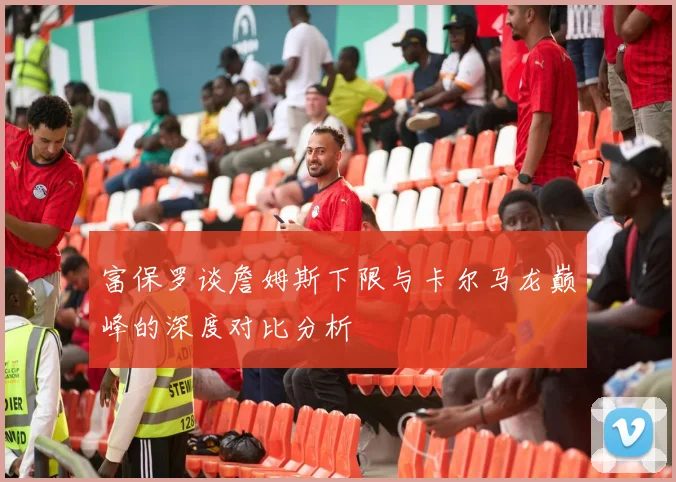 富保罗谈詹姆斯下限与卡尔马龙巅峰的深度对比分析