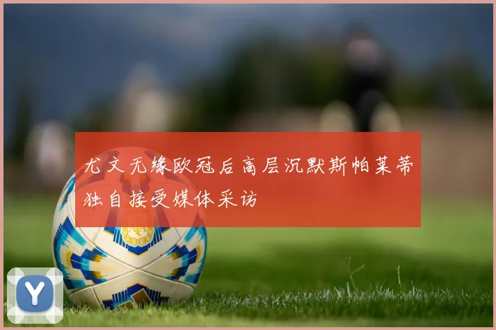 尤文无缘欧冠后高层沉默斯帕莱蒂独自接受媒体采访