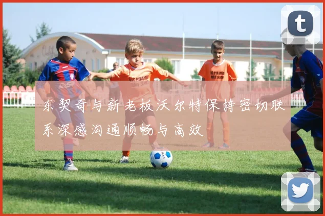 东契奇与新老板沃尔特保持密切联系深感沟通顺畅与高效