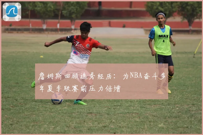 詹姆斯回顾选秀经历：为NBA奋斗多年夏季联赛前压力倍增
