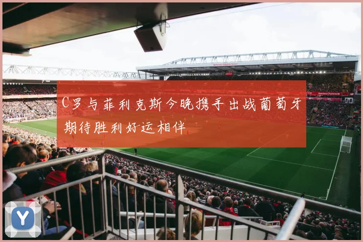 C罗与菲利克斯今晚携手出战葡萄牙期待胜利好运相伴