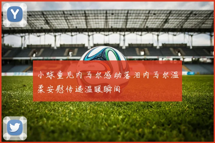 小球童见内马尔感动落泪内马尔温柔安慰传递温暖瞬间