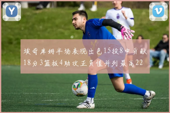 埃奇库姆半场表现出色15投8中贡献18分3篮板4助攻正负值并列最高22