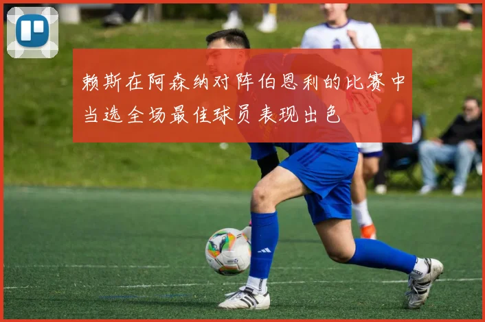 赖斯在阿森纳对阵伯恩利的比赛中当选全场最佳球员表现出色