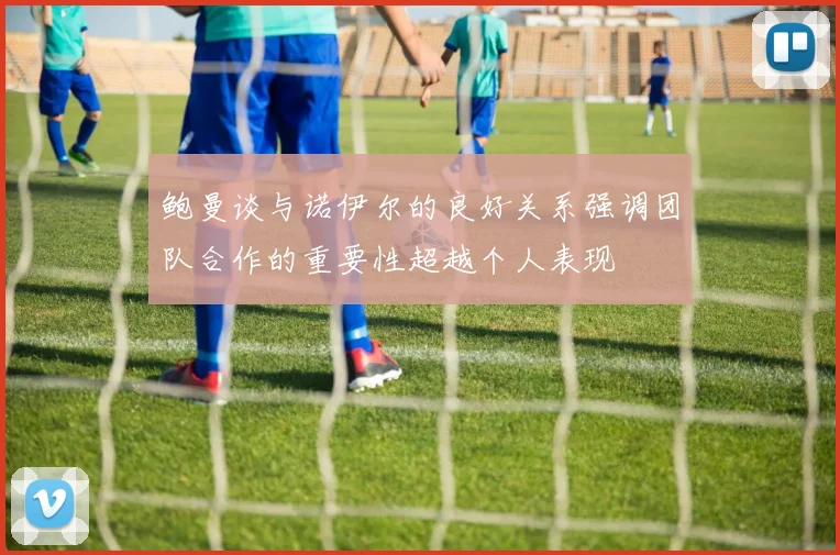 鲍曼谈与诺伊尔的良好关系强调团队合作的重要性超越个人表现