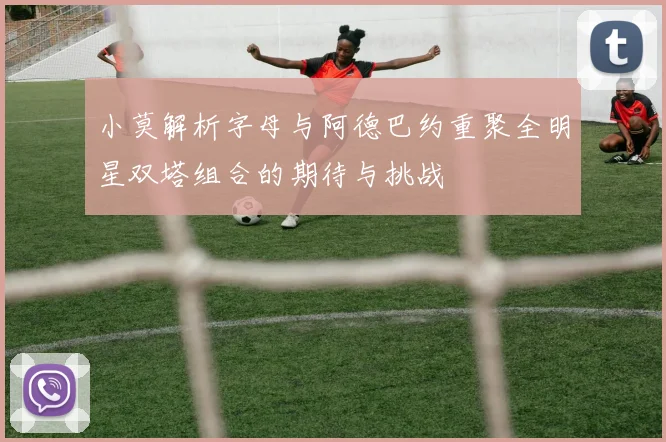 小莫解析字母与阿德巴约重聚全明星双塔组合的期待与挑战