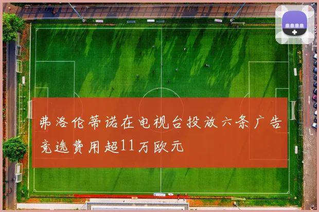 弗洛伦蒂诺在电视台投放六条广告竞选费用超11万欧元