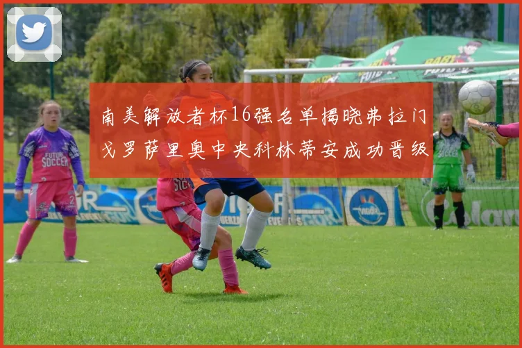 南美解放者杯16强名单揭晓弗拉门戈罗萨里奥中央科林蒂安成功晋级