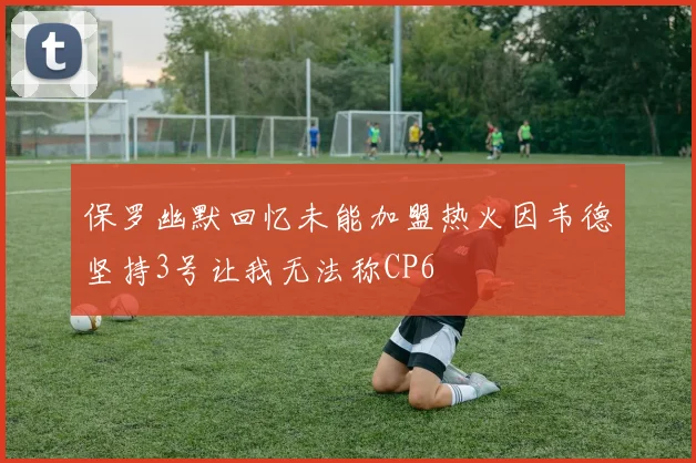 保罗幽默回忆未能加盟热火因韦德坚持3号让我无法称CP6