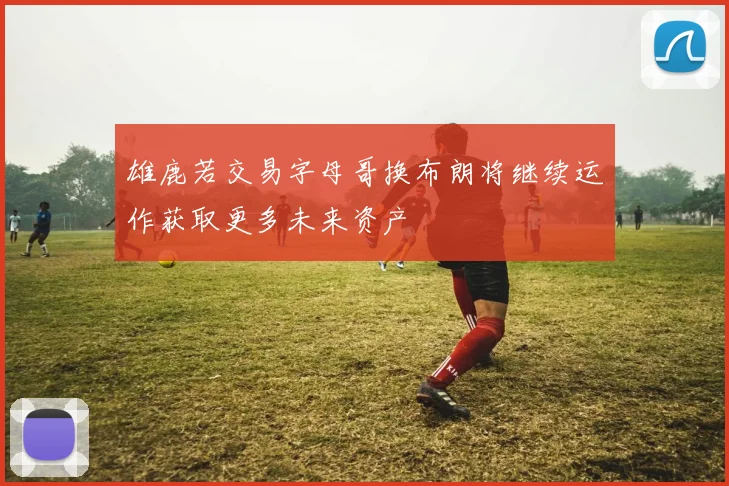 雄鹿若交易字母哥换布朗将继续运作获取更多未来资产