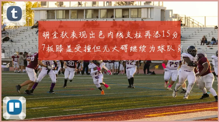 胡金秋表现出色内线支柱再添15分7板膝盖受撞但无大碍继续为球队贡献力量