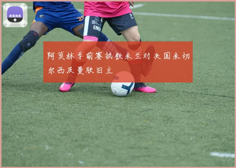 阿莫林季前赛执教米兰对决国米切尔西及曼联旧主
