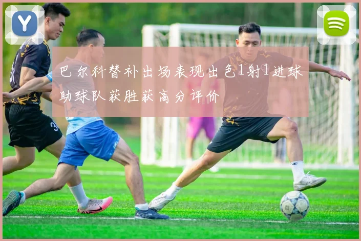 巴尔科替补出场表现出色1射1进球助球队获胜获高分评价