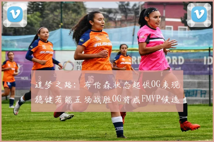 追梦之路：布伦森状态起伏OG表现稳健若能五场战胜OG将成FMVP候选