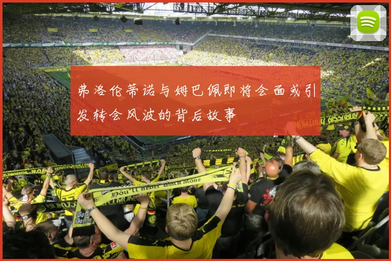 弗洛伦蒂诺与姆巴佩即将会面或引发转会风波的背后故事