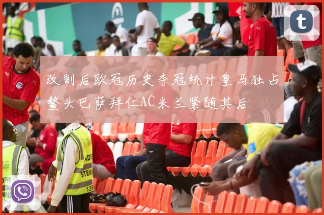改制后欧冠历史夺冠统计皇马独占鳌头巴萨拜仁AC米兰紧随其后
