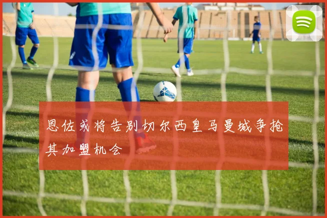 恩佐或将告别切尔西皇马曼城争抢其加盟机会