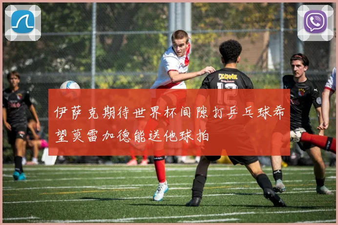 伊萨克期待世界杯间隙打乒乓球希望莫雷加德能送他球拍